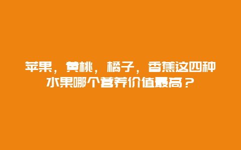 苹果，黄桃，橘子，香蕉这四种水果哪个营养价值最高？