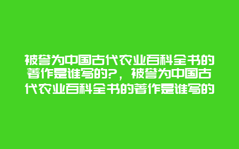 被誉为中国古代农业百科全书的著作是谁写的?，被誉为中国古代农业百科全书的著作是谁写的