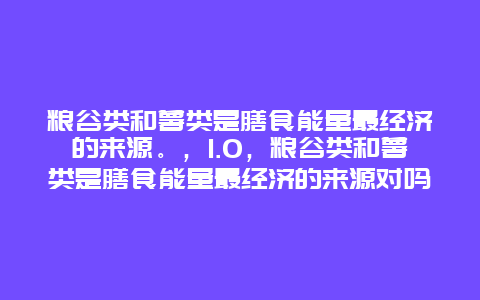 粮谷类和薯类是膳食能量最经济的来源。，1.0，粮谷类和薯类是膳食能量最经济的来源对吗