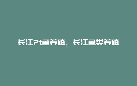 长江?t鱼养殖，长江鱼类养殖