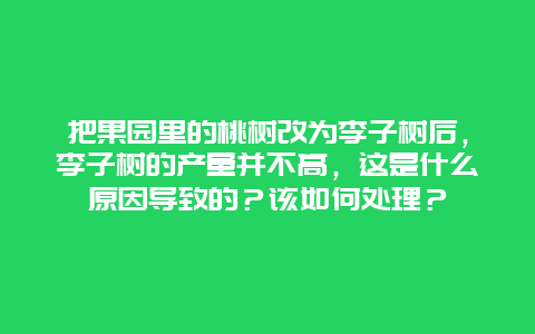 把果园里的桃树改为李子树后，李子树的产量并不高，这是什么原因导致的？该如何处理？