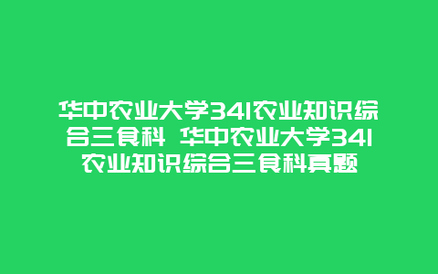 华中农业大学341农业知识综合三食科 华中农业大学341农业知识综合三食科真题