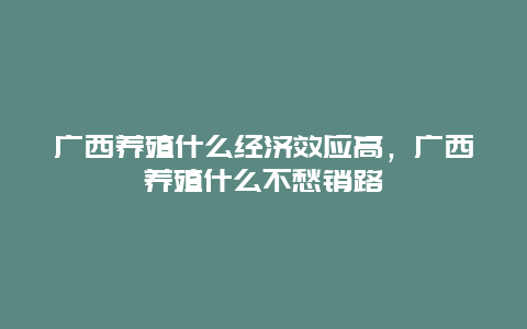 广西养殖什么经济效应高，广西养殖什么不愁销路