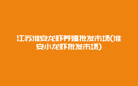 江苏淮安龙虾养殖批发市场(淮安小龙虾批发市场)