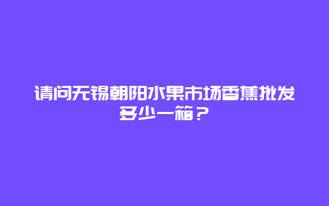 请问无锡朝阳水果市场香蕉批发多少一箱？