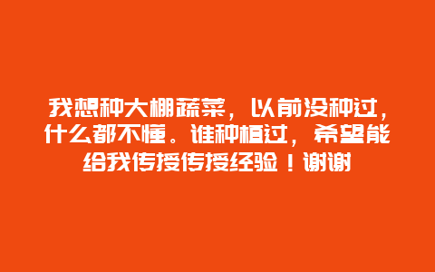 我想种大棚蔬菜，以前没种过，什么都不懂。谁种植过，希望能给我传授传授经验！谢谢