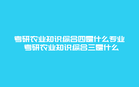 考研农业知识综合四是什么专业 考研农业知识综合三是什么