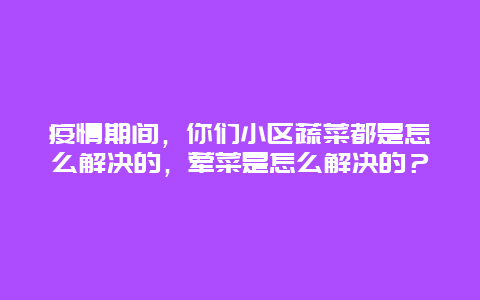 疫情期间，你们小区蔬菜都是怎么解决的，荤菜是怎么解决的？