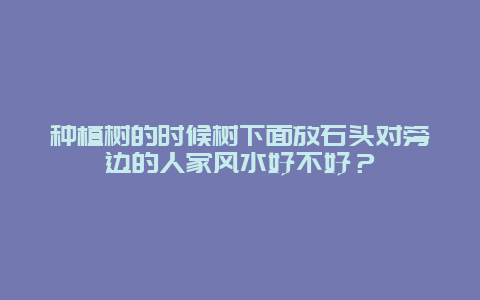 种植树的时候树下面放石头对旁边的人家风水好不好？