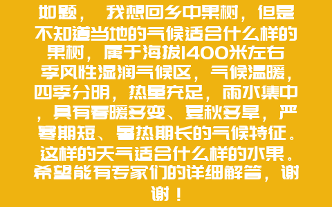 如题， 我想回乡中果树，但是不知道当地的气候适合什么样的果树，属于海拔1400米左右季风性湿润气候区，气候温暖，四季分明，热量充足，雨水集中，具有春暖多变、夏秋多旱，严寒期短、暑热期长的气候特征。这样的天气适合什么样的水果。希望能有专家们的详细解答，谢谢！