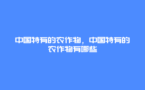 中国特有的农作物，中国特有的农作物有哪些