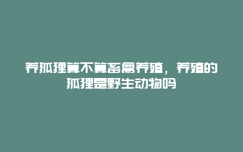 养狐狸算不算畜禽养殖，养殖的狐狸是野生动物吗