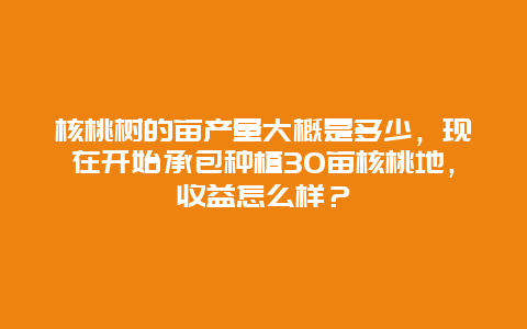 核桃树的亩产量大概是多少，现在开始承包种植30亩核桃地，收益怎么样？