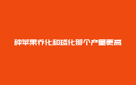 种苹果乔化和矮化那个产量更高