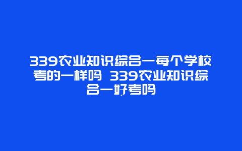 339农业知识综合一每个学校考的一样吗 339农业知识综合一好考吗