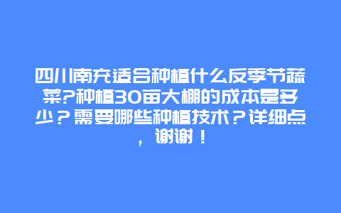 四川南充适合种植什么反季节蔬菜?种植30亩大棚的成本是多少？需要哪些种植技术？详细点，谢谢！