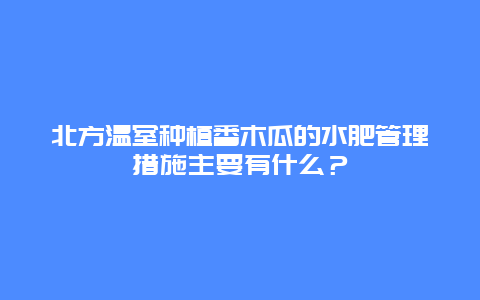 北方温室种植番木瓜的水肥管理措施主要有什么？