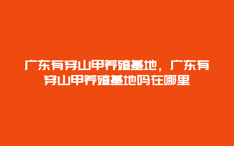 广东有穿山甲养殖基地，广东有穿山甲养殖基地吗在哪里