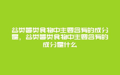 谷类薯类食物中主要含有的成分是，谷类薯类食物中主要含有的成分是什么