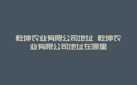 乾坤农业有限公司地址 乾坤农业有限公司地址在哪里