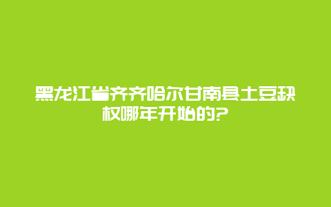 黑龙江省齐齐哈尔甘南县土豆缺权哪年开始的?