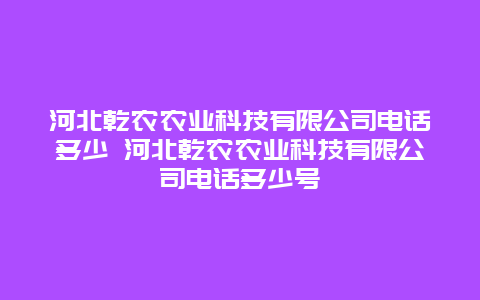 河北乾农农业科技有限公司电话多少 河北乾农农业科技有限公司电话多少号