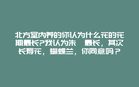 北方室内养的你认为什么花的花期最长?我认为朱瑾最长，其次长寿花，蝴蝶兰，你同意吗？