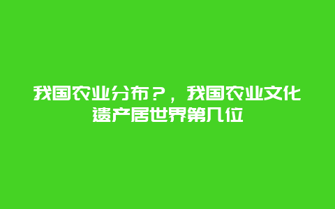 我国农业分布？，我国农业文化遗产居世界第几位