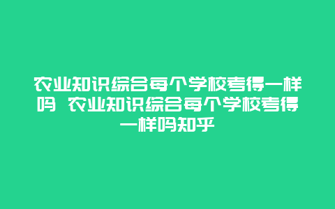 农业知识综合每个学校考得一样吗 农业知识综合每个学校考得一样吗知乎