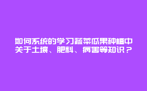 如何系统的学习蔬菜瓜果种植中关于土壤、肥料、病害等知识？