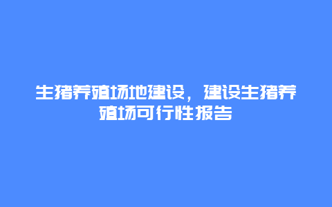 生猪养殖场地建设，建设生猪养殖场可行性报告