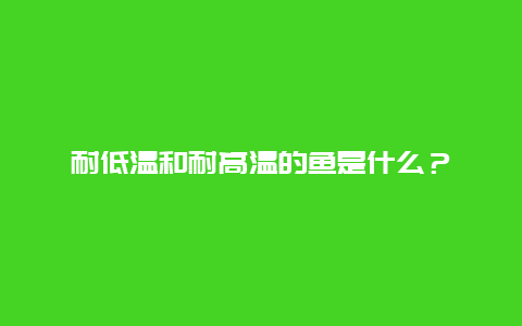 耐低温和耐高温的鱼是什么？