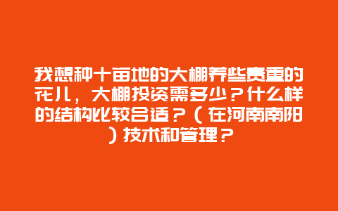 我想种十亩地的大棚养些贵重的花儿，大棚投资需多少？什么样的结构比较合适？（在河南南阳）技术和管理？