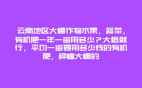 云南地区大棚作物水果，蔬菜，有机肥一年一亩用多少？大概就行，平均一亩要用多少钱的有机肥，种植大棚的