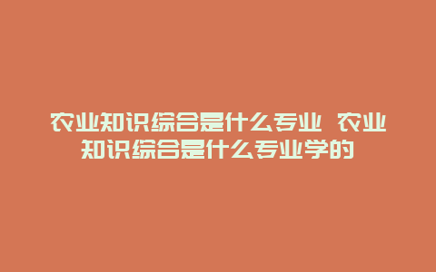 农业知识综合是什么专业 农业知识综合是什么专业学的