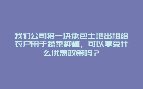 我们公司将一块承包土地出租给农户用于蔬菜种植，可以享受什么优惠政策吗？