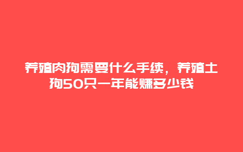 养殖肉狗需要什么手续，养殖土狗50只一年能赚多少钱