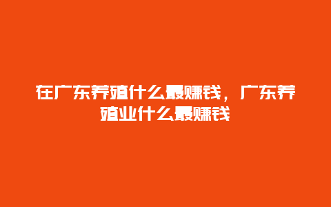 在广东养殖什么最赚钱，广东养殖业什么最赚钱