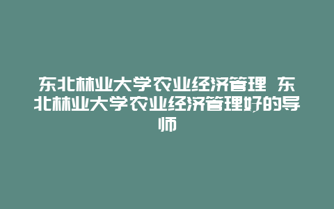 东北林业大学农业经济管理 东北林业大学农业经济管理好的导师