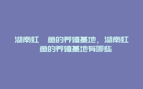 湖南虹鳟鱼的养殖基地，湖南虹鳟鱼的养殖基地有哪些