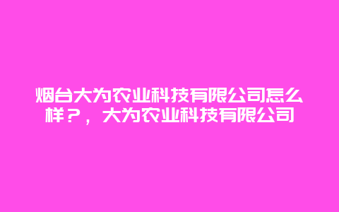 烟台大为农业科技有限公司怎么样？，大为农业科技有限公司