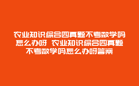 农业知识综合四真题不考数学吗怎么办呀 农业知识综合四真题不考数学吗怎么办呀答案