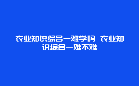 农业知识综合一难学吗 农业知识综合一难不难