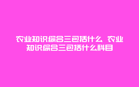 农业知识综合三包括什么 农业知识综合三包括什么科目