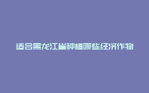 适合黑龙江省种植哪些经济作物