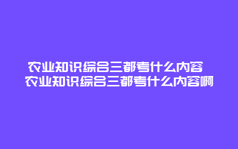 农业知识综合三都考什么内容 农业知识综合三都考什么内容啊