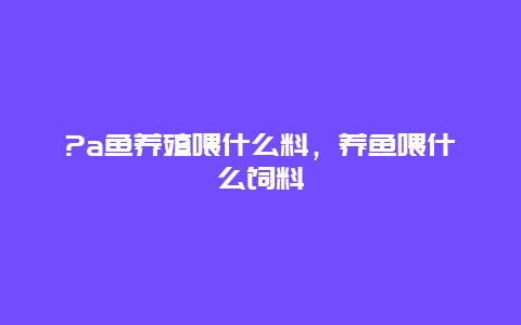 ?a鱼养殖喂什么料，养鱼喂什么饲料