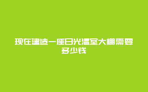 现在建造一座日光温室大棚需要多少钱