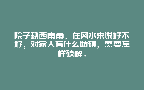 院子缺西南角，在风水来说好不好，对家人有什么妨碍，需要怎样破解。