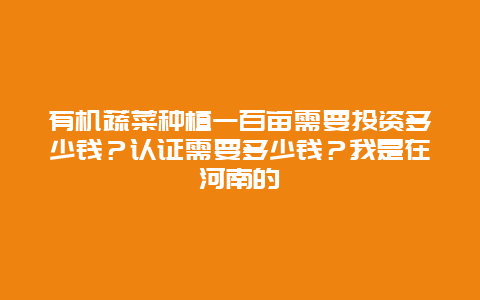 有机蔬菜种植一百亩需要投资多少钱？认证需要多少钱？我是在河南的